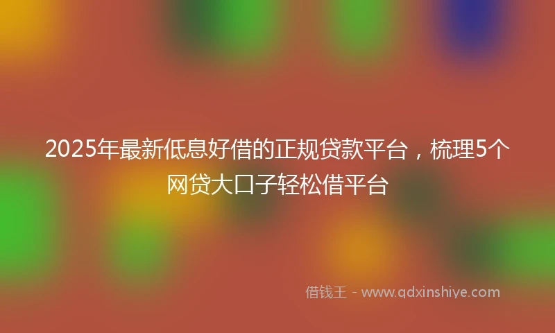 2025年最新低息好借的正规贷款平台，梳理5个网贷大口子轻松借平台