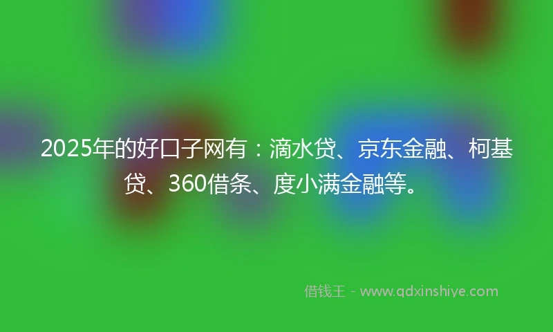2025年的好口子网有：滴水贷、京东金融、柯基贷、360借条、度小满金融等。