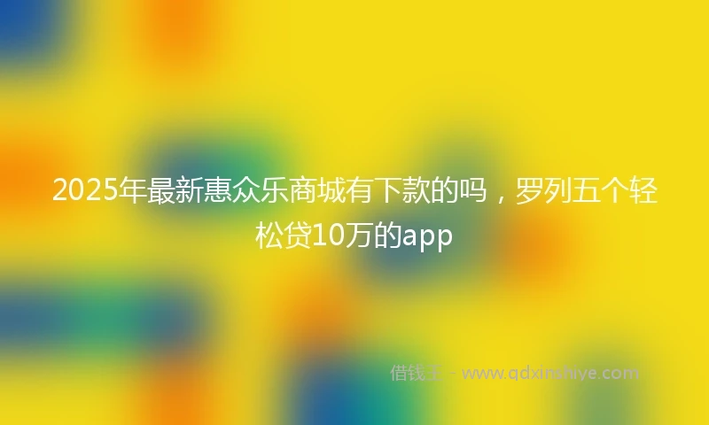 2025年最新惠众乐商城有下款的吗，罗列五个轻松贷10万的app