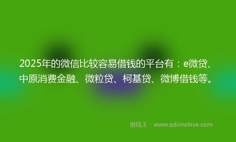 2025年的微信比较容易借钱的平台有：e微贷、中原消费金融、微粒贷、柯基贷、微博借钱等。
