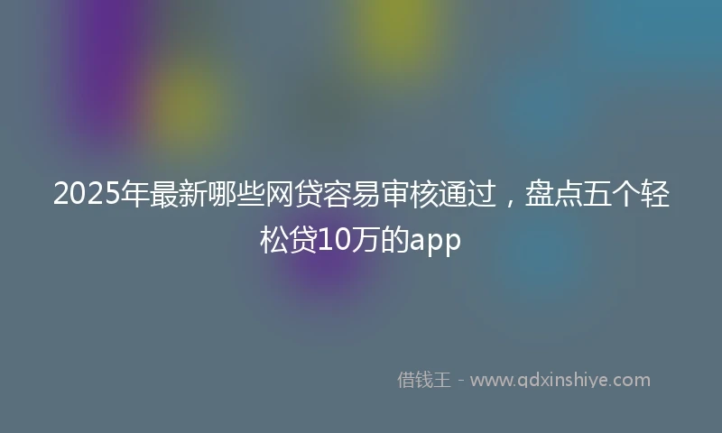2025年最新哪些网贷容易审核通过，盘点五个轻松贷10万的app