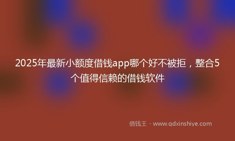 2025年最新小额度借钱app哪个好不被拒，整合5个值得信赖的借钱软件