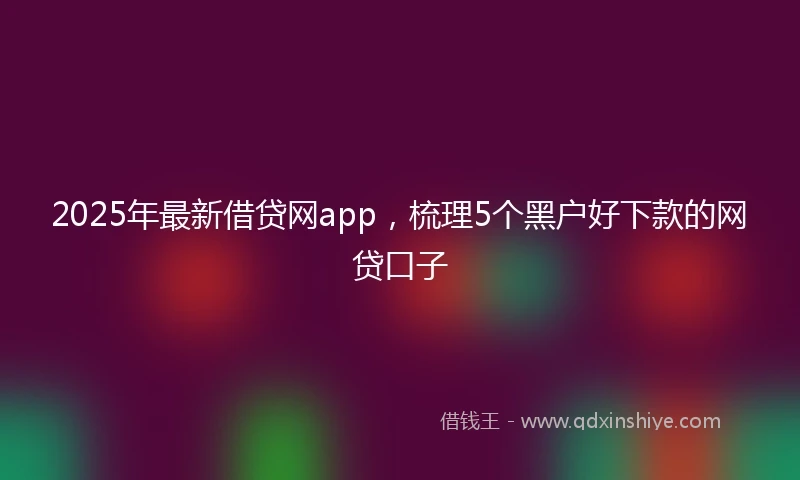 2025年最新借贷网app，梳理5个黑户好下款的网贷口子