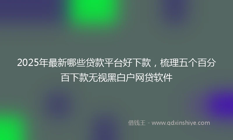 2025年最新哪些贷款平台好下款，梳理五个百分百下款无视黑白户网贷软件