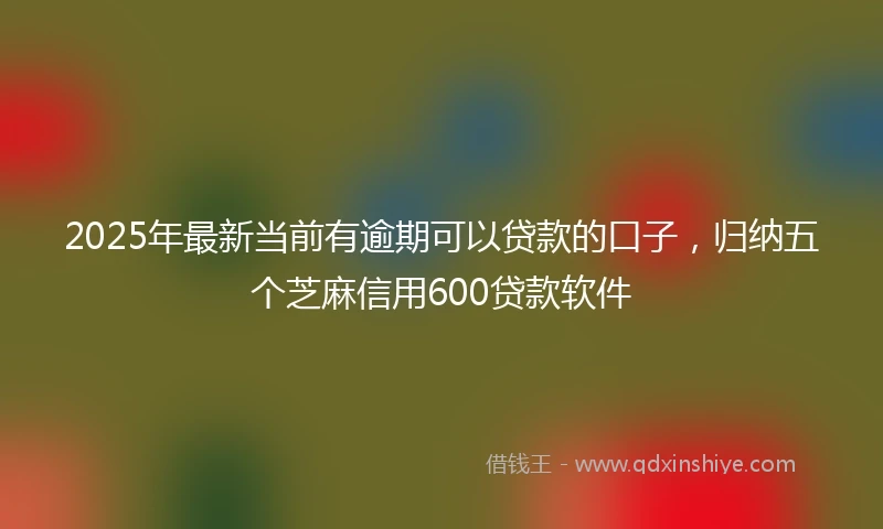 2025年最新当前有逾期可以贷款的口子，归纳五个芝麻信用600贷款软件
