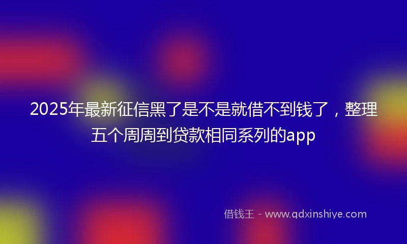 2025年最新征信黑了是不是就借不到钱了，整理五个周周到贷款相同系列的app