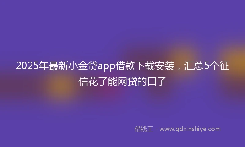 2025年最新小金贷app借款下载安装，汇总5个征信花了能网贷的口子