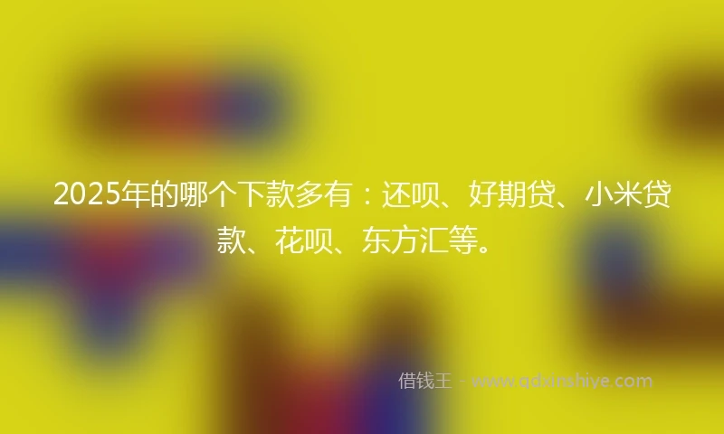 2025年的哪个下款多有：还呗、好期贷、小米贷款、花呗、东方汇等。