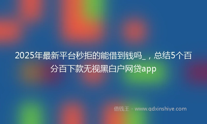 2025年最新平台秒拒的能借到钱吗_，总结5个百分百下款无视黑白户网贷app