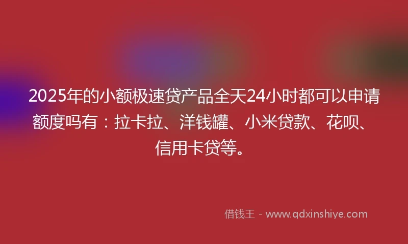 2025年的小额极速贷产品全天24小时都可以申请额度吗有：拉卡拉、洋钱罐、小米贷款、花呗、信用卡贷等。