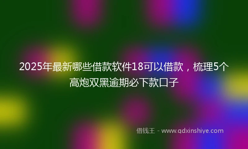 2025年最新哪些借款软件18可以借款，梳理5个高炮双黑逾期必下款口子