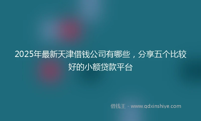 2025年最新天津借钱公司有哪些，分享五个比较好的小额贷款平台