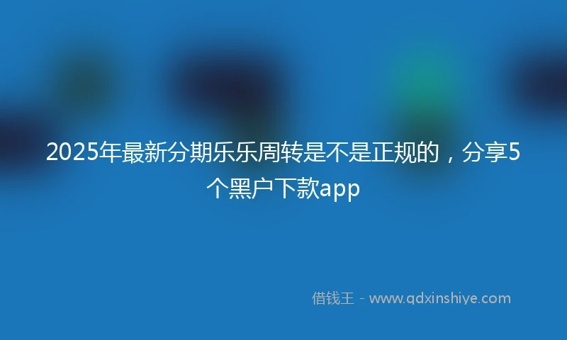 2025年最新分期乐乐周转是不是正规的，分享5个黑户下款app