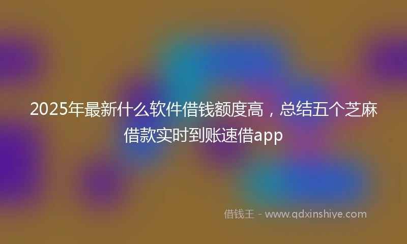2025年最新什么软件借钱额度高，总结五个芝麻借款实时到账速借app