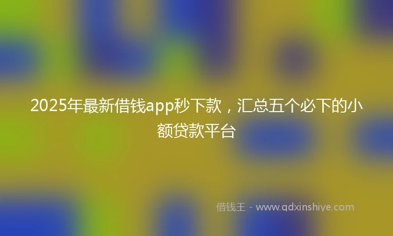 2025年最新借钱app秒下款，汇总五个必下的小额贷款平台
