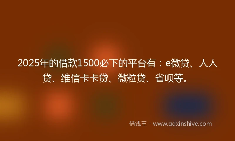 2025年的借款1500必下的平台有：e微贷、人人贷、维信卡卡贷、微粒贷、省呗等。