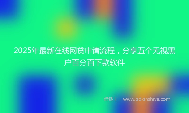2025年最新在线网贷申请流程，分享五个无视黑户百分百下款软件
