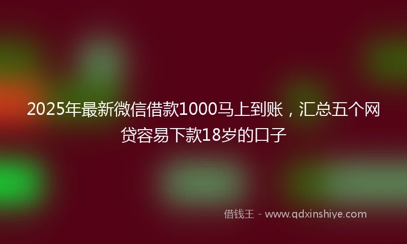 2025年最新微信借款1000马上到账，汇总五个网贷容易下款18岁的口子