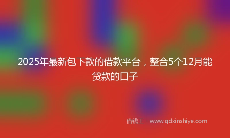 2025年最新包下款的借款平台，整合5个12月能贷款的口子