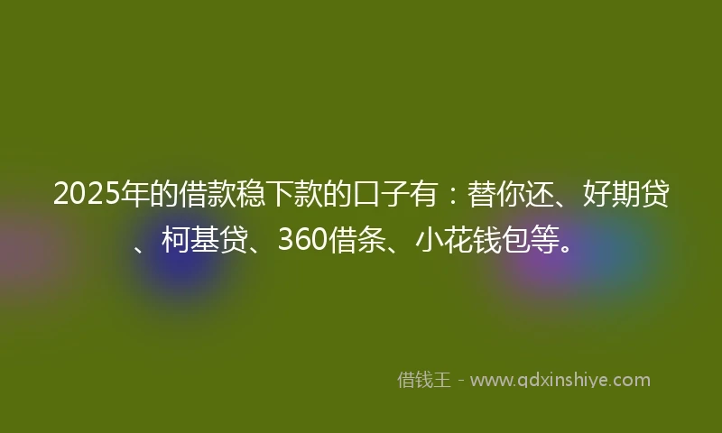 2025年的借款稳下款的口子有：替你还、好期贷、柯基贷、360借条、小花钱包等。