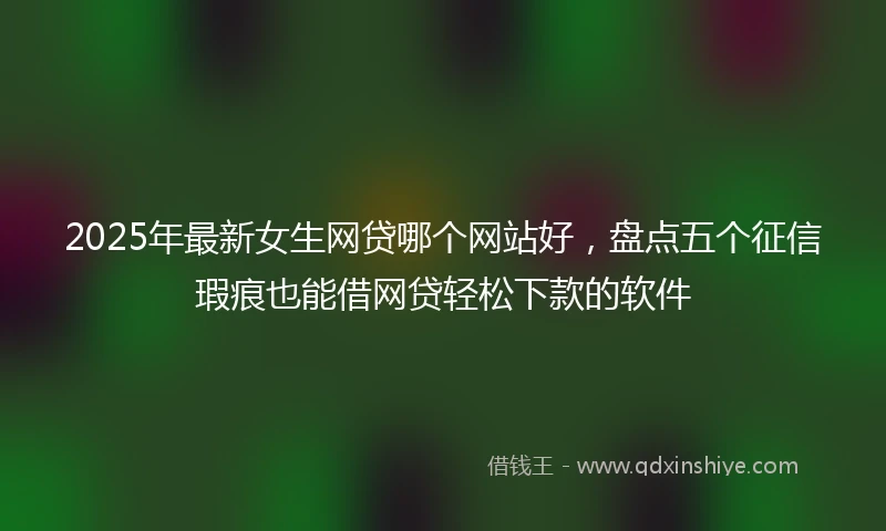 2025年最新女生网贷哪个网站好，盘点五个征信瑕疵也能借网贷轻松下款的软件