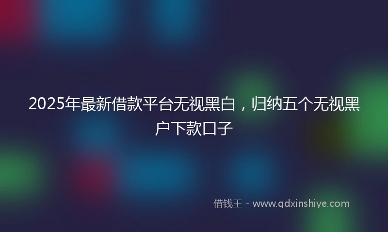 2025年最新借款平台无视黑白，归纳五个无视黑户下款口子