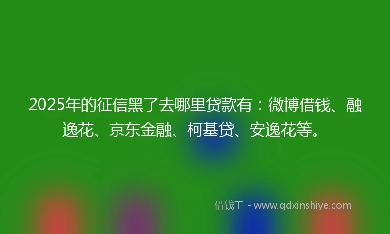 2025年的征信黑了去哪里贷款有：微博借钱、融逸花、京东金融、柯基贷、安逸花等。