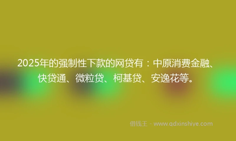 2025年的强制性下款的网贷有：中原消费金融、快贷通、微粒贷、柯基贷、安逸花等。