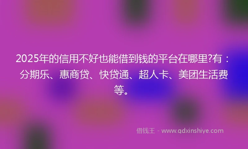 2025年的信用不好也能借到钱的平台在哪里?有：分期乐、惠商贷、快贷通、超人卡、美团生活费等。