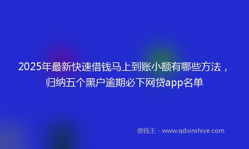 2025年最新快速借钱马上到账小额有哪些方法，归纳五个黑户逾期必下网贷app名单