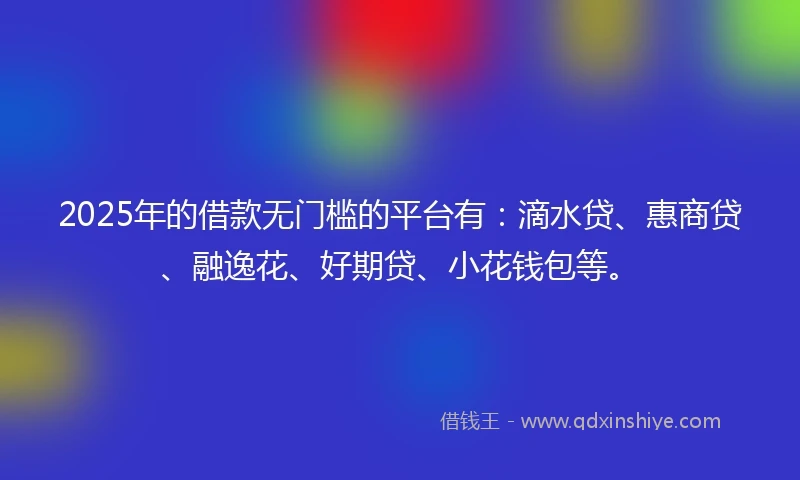 2025年的借款无门槛的平台有：滴水贷、惠商贷、融逸花、好期贷、小花钱包等。