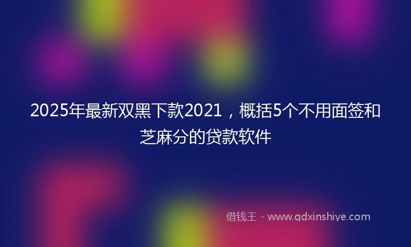 2025年最新双黑下款2021，概括5个不用面签和芝麻分的贷款软件