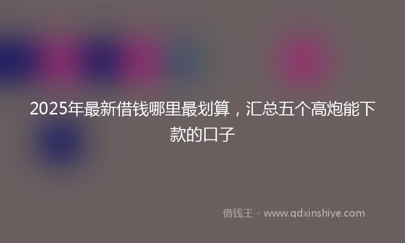 2025年最新借钱哪里最划算，汇总五个高炮能下款的口子