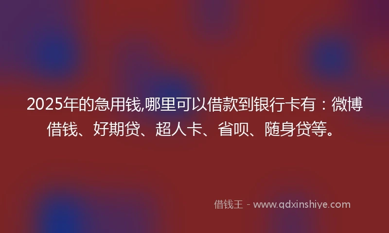 2025年的急用钱,哪里可以借款到银行卡有：微博借钱、好期贷、超人卡、省呗、随身贷等。