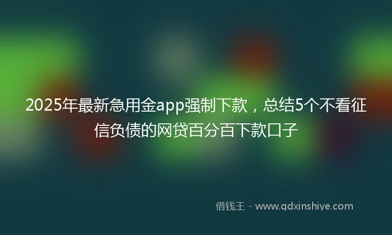 2025年最新急用金app强制下款，总结5个不看征信负债的网贷百分百下款口子