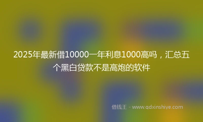 2025年最新借10000一年利息1000高吗，汇总五个黑白贷款不是高炮的软件