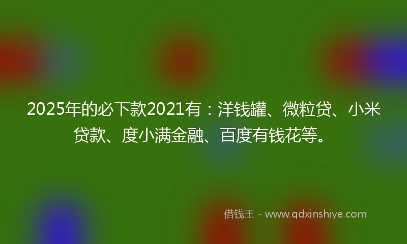 2025年的必下款2021有：洋钱罐、微粒贷、小米贷款、度小满金融、百度有钱花等。