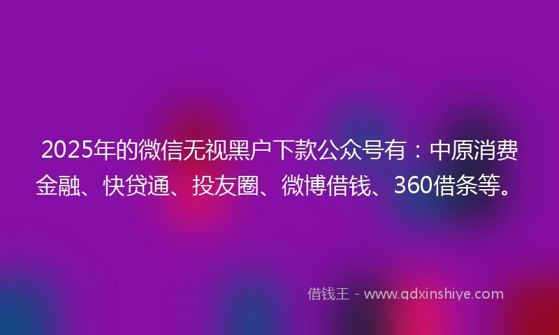 2025年的微信无视黑户下款公众号有：中原消费金融、快贷通、投友圈、微博借钱、360借条等。