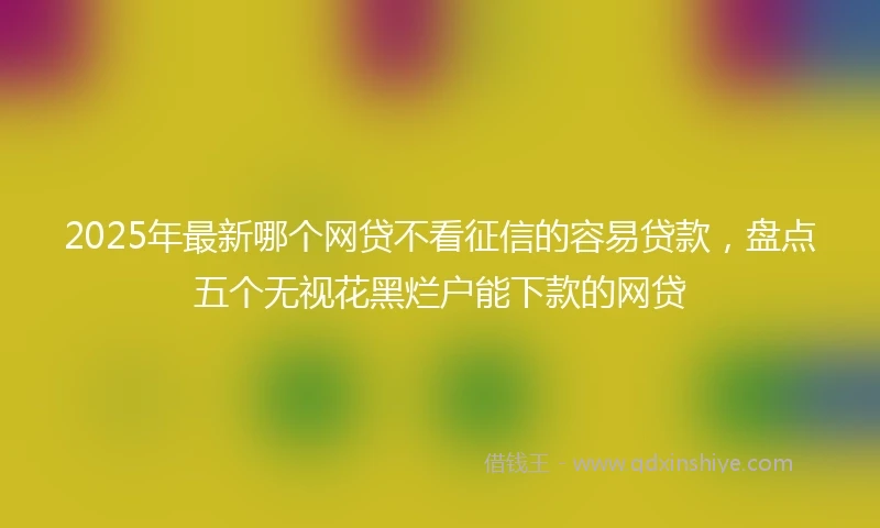 2025年最新哪个网贷不看征信的容易贷款，盘点五个无视花黑烂户能下款的网贷