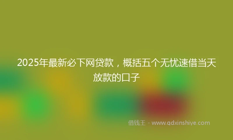 2025年最新必下网贷款，概括五个无忧速借当天放款的口子