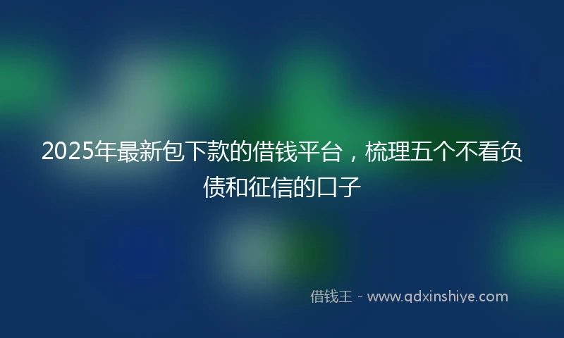 2025年最新包下款的借钱平台，梳理五个不看负债和征信的口子