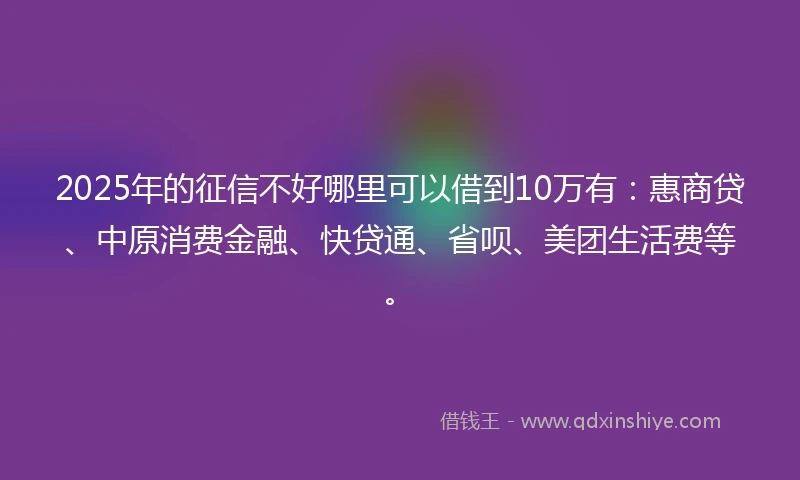 2025年的征信不好哪里可以借到10万有：惠商贷、中原消费金融、快贷通、省呗、美团生活费等。