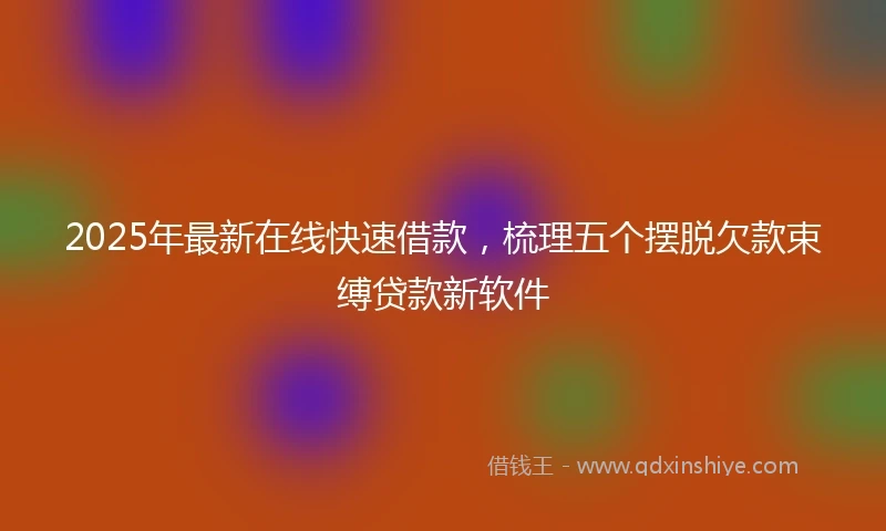 2025年最新在线快速借款，梳理五个摆脱欠款束缚贷款新软件