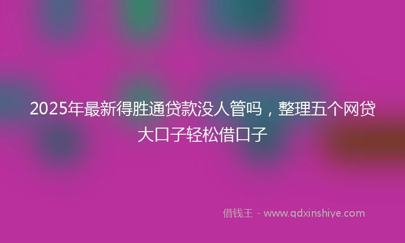 2025年最新得胜通贷款没人管吗，整理五个网贷大口子轻松借口子