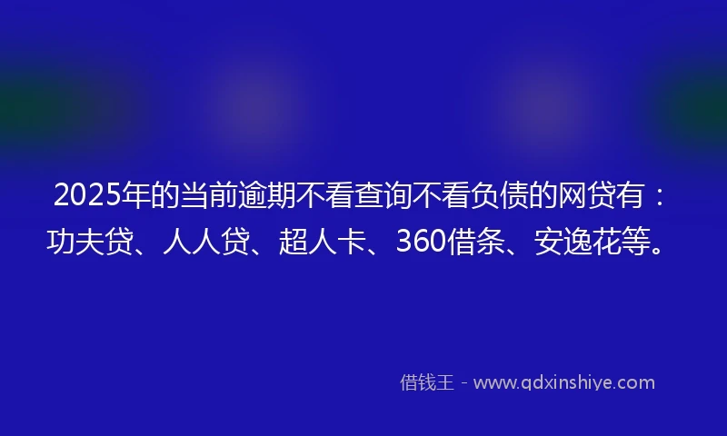 2025年的当前逾期不看查询不看负债的网贷有：功夫贷、人人贷、超人卡、360借条、安逸花等。