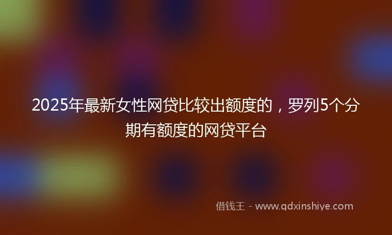 2025年最新女性网贷比较出额度的，罗列5个分期有额度的网贷平台