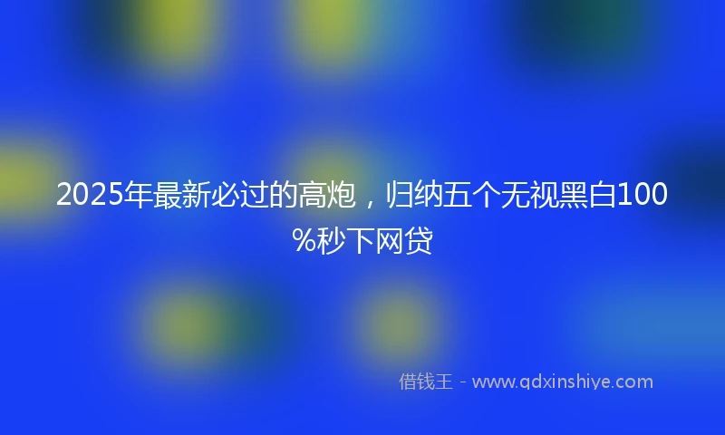 2025年最新必过的高炮，归纳五个无视黑白100%秒下网贷