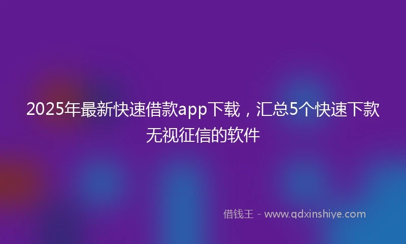 2025年最新快速借款app下载，汇总5个快速下款无视征信的软件