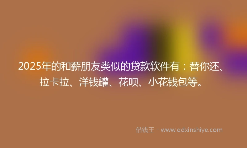 2025年的和薪朋友类似的贷款软件有：替你还、拉卡拉、洋钱罐、花呗、小花钱包等。