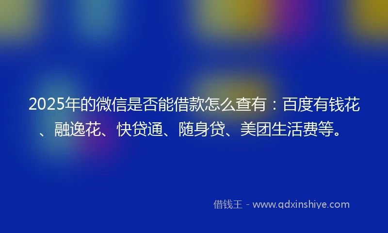 2025年的微信是否能借款怎么查有：百度有钱花、融逸花、快贷通、随身贷、美团生活费等。